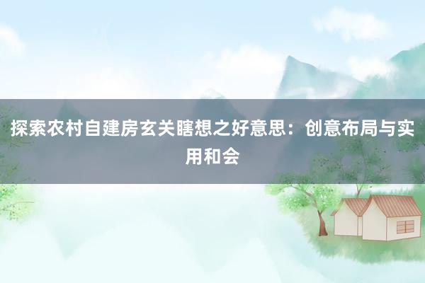 探索农村自建房玄关瞎想之好意思：创意布局与实用和会